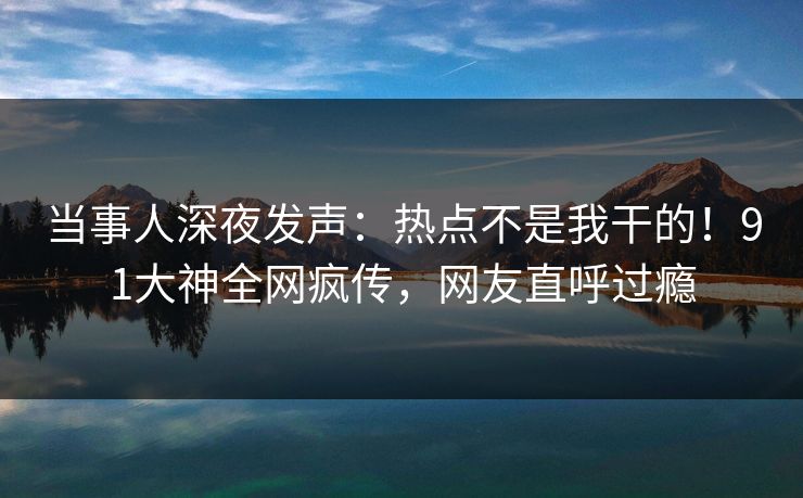 当事人深夜发声:热点不是我干的!91大神全网疯传,网友直呼过瘾 当事人深夜发声:热点不是我干的!91大神全网疯传,网友直呼过瘾