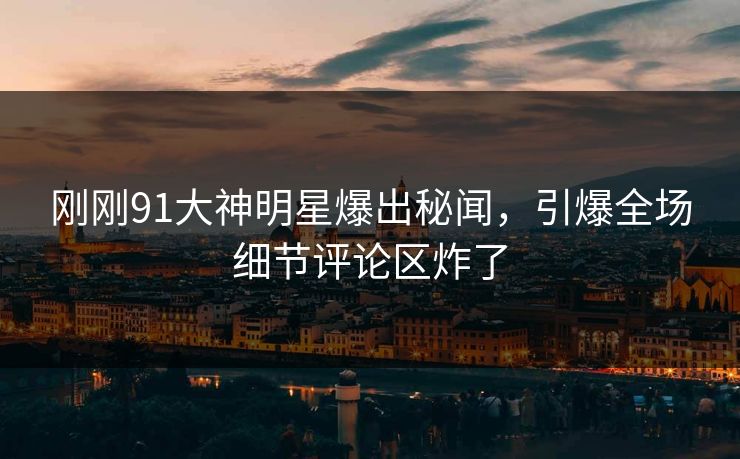 刚刚91大神明星爆出秘闻，引爆全场细节评论区炸了