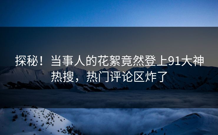 探秘！当事人的花絮竟然登上91大神热搜，热门评论区炸了