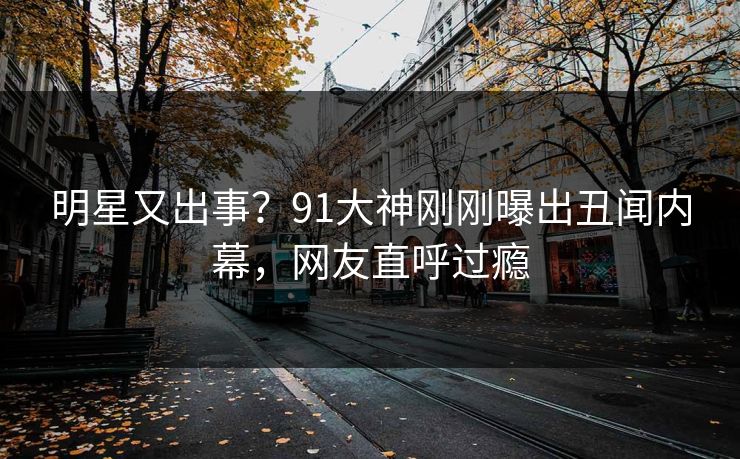 明星又出事？91大神刚刚曝出丑闻内幕，网友直呼过瘾