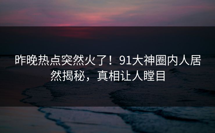 昨晚热点突然火了！91大神圈内人居然揭秘，真相让人瞠目