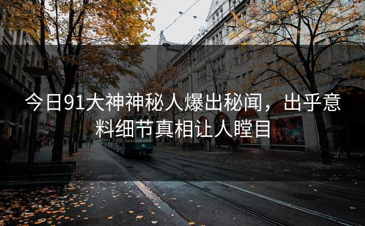 今日91大神神秘人爆出秘闻，出乎意料细节真相让人瞠目