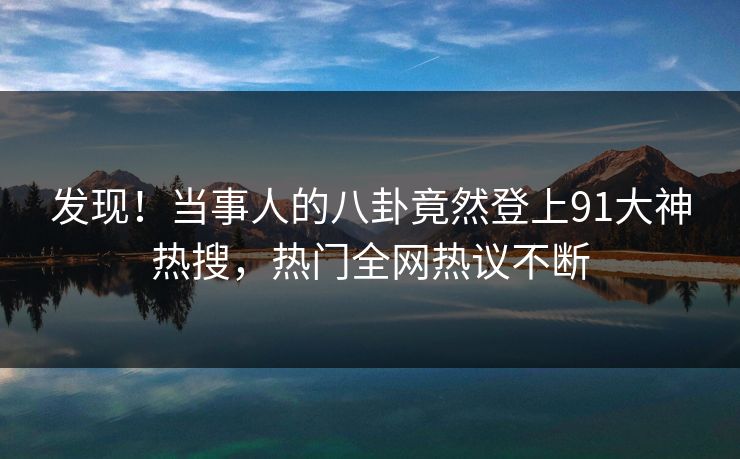 发现！当事人的八卦竟然登上91大神热搜，热门全网热议不断