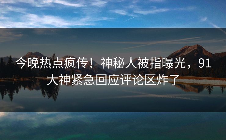 今晚热点疯传！神秘人被指曝光，91大神紧急回应评论区炸了