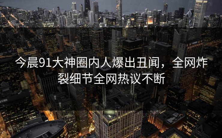 今晨91大神圈内人爆出丑闻，全网炸裂细节全网热议不断