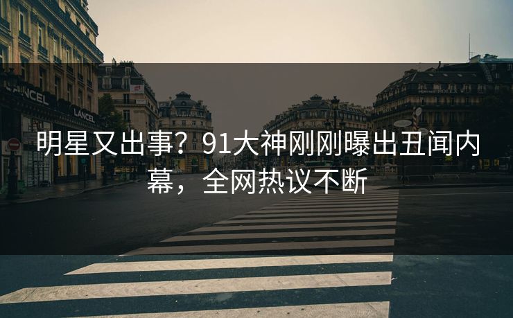 明星又出事？91大神刚刚曝出丑闻内幕，全网热议不断