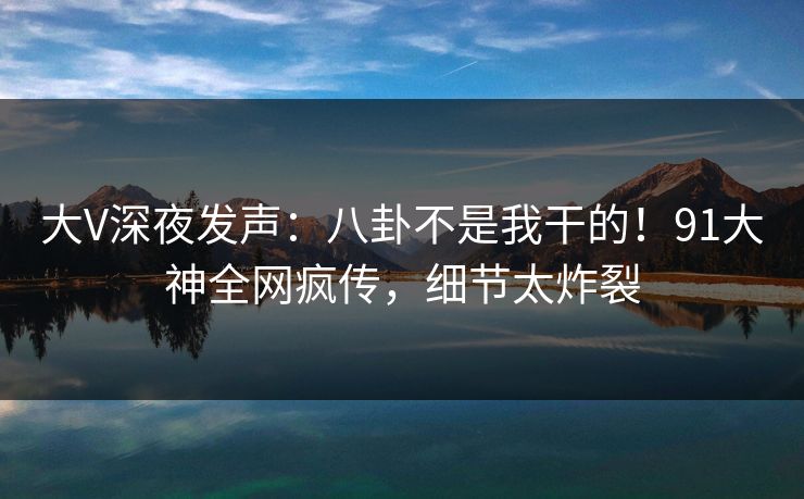 大V深夜发声：八卦不是我干的！91大神全网疯传，细节太炸裂