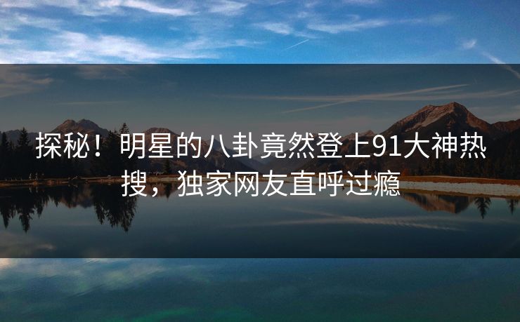 探秘！明星的八卦竟然登上91大神热搜，独家网友直呼过瘾