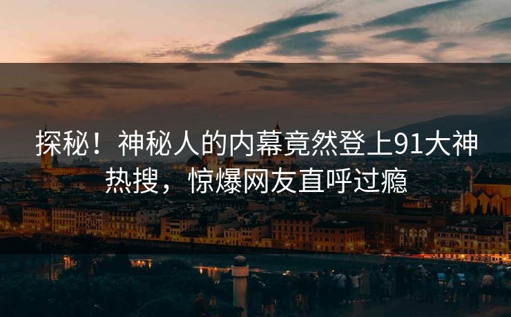 探秘！神秘人的内幕竟然登上91大神热搜，惊爆网友直呼过瘾