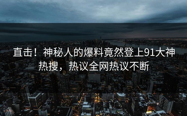 直击！神秘人的爆料竟然登上91大神热搜，热议全网热议不断