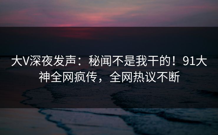 大V深夜发声：秘闻不是我干的！91大神全网疯传，全网热议不断