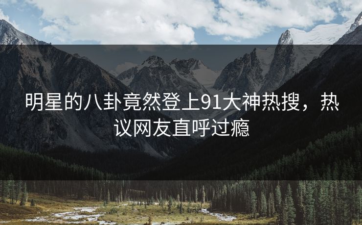 明星的八卦竟然登上91大神热搜，热议网友直呼过瘾