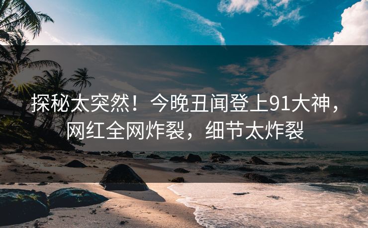 探秘太突然！今晚丑闻登上91大神，网红全网炸裂，细节太炸裂