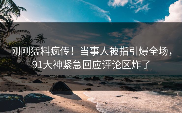刚刚猛料疯传！当事人被指引爆全场，91大神紧急回应评论区炸了