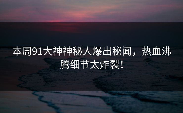 本周91大神神秘人爆出秘闻，热血沸腾细节太炸裂！