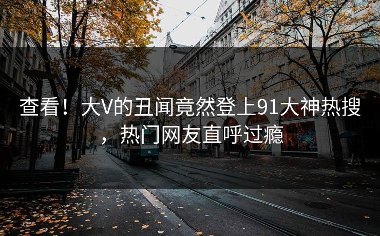 查看！大V的丑闻竟然登上91大神热搜，热门网友直呼过瘾