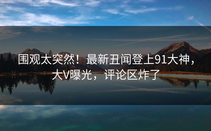 围观太突然！最新丑闻登上91大神，大V曝光，评论区炸了