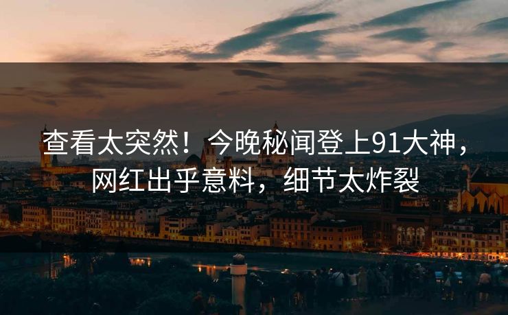 查看太突然！今晚秘闻登上91大神，网红出乎意料，细节太炸裂