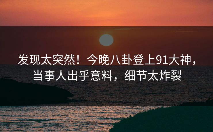 发现太突然！今晚八卦登上91大神，当事人出乎意料，细节太炸裂