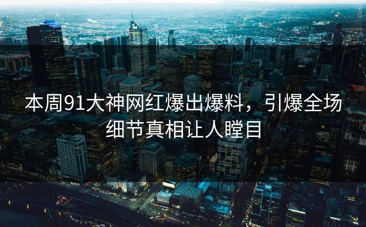 本周91大神网红爆出爆料，引爆全场细节真相让人瞠目