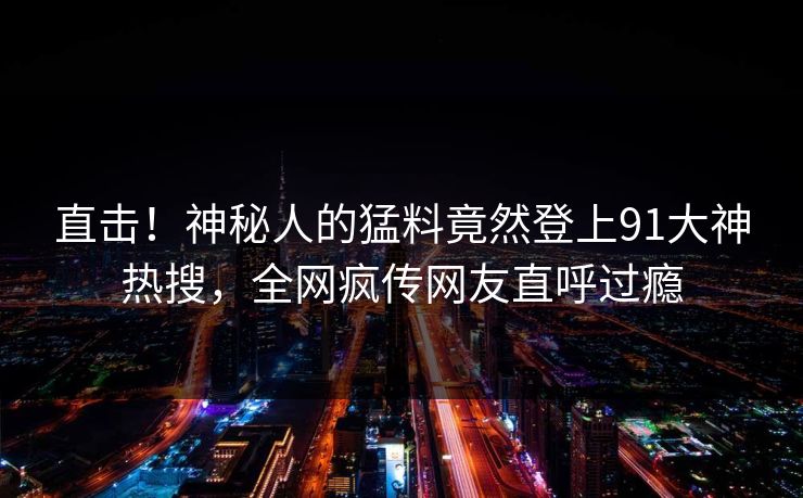 直击！神秘人的猛料竟然登上91大神热搜，全网疯传网友直呼过瘾
