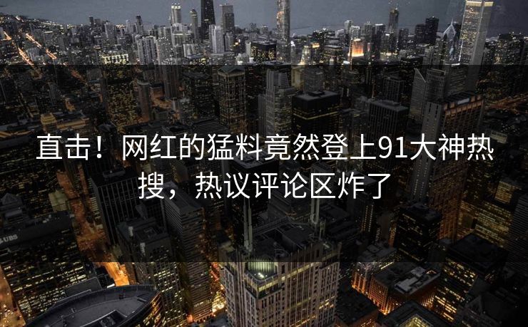 直击！网红的猛料竟然登上91大神热搜，热议评论区炸了