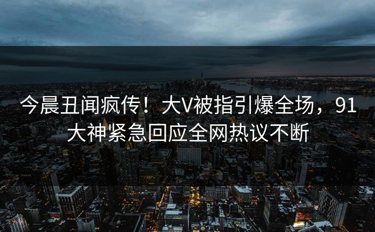 今晨丑闻疯传！大V被指引爆全场，91大神紧急回应全网热议不断