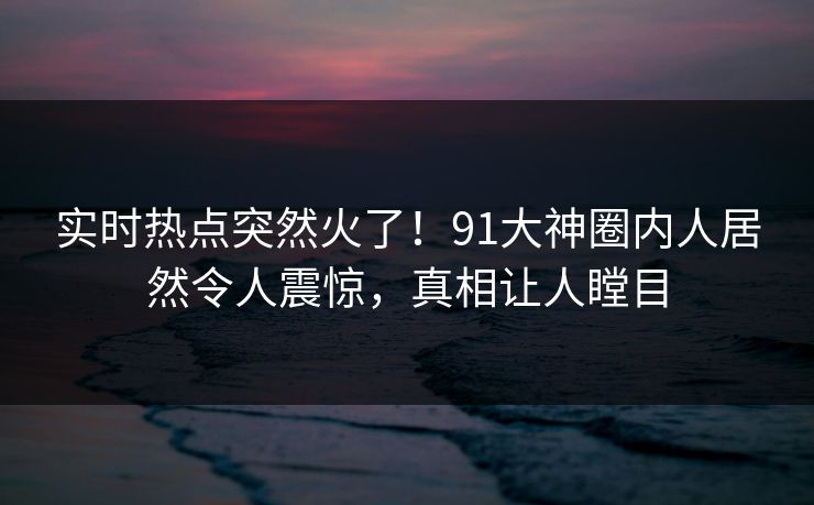 实时热点突然火了！91大神圈内人居然令人震惊，真相让人瞠目