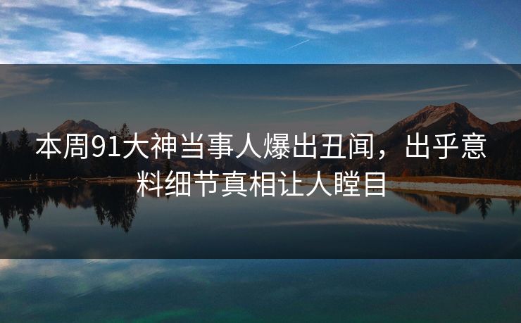 本周91大神当事人爆出丑闻，出乎意料细节真相让人瞠目