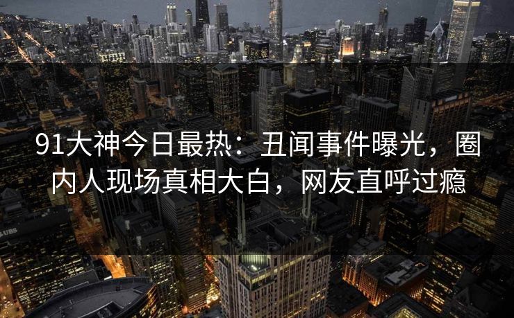 91大神今日最热：丑闻事件曝光，圈内人现场真相大白，网友直呼过瘾