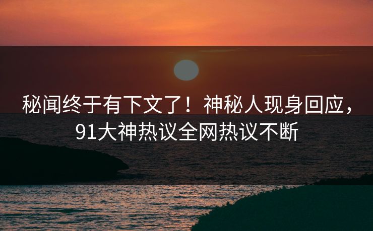 秘闻终于有下文了！神秘人现身回应，91大神热议全网热议不断