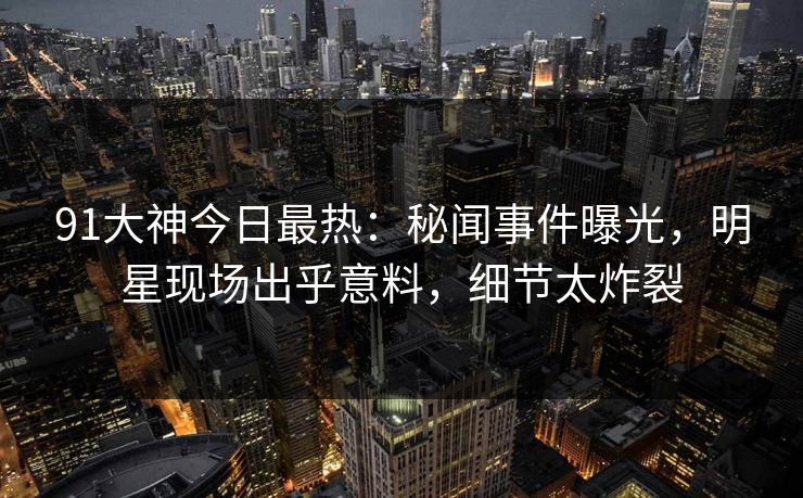 91大神今日最热：秘闻事件曝光，明星现场出乎意料，细节太炸裂