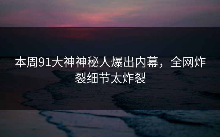 本周91大神神秘人爆出内幕，全网炸裂细节太炸裂