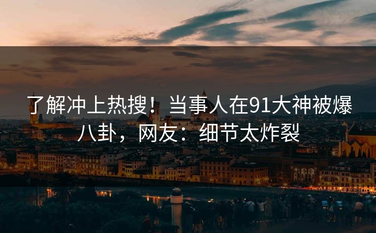 了解冲上热搜！当事人在91大神被爆八卦，网友：细节太炸裂