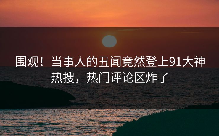 围观！当事人的丑闻竟然登上91大神热搜，热门评论区炸了