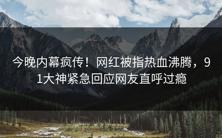 今晚内幕疯传！网红被指热血沸腾，91大神紧急回应网友直呼过瘾