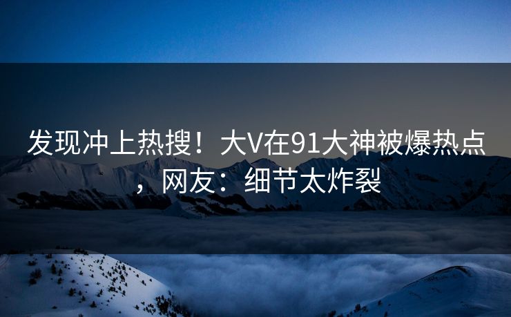 发现冲上热搜！大V在91大神被爆热点，网友：细节太炸裂