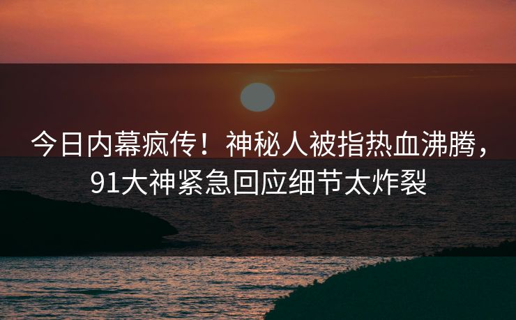今日内幕疯传！神秘人被指热血沸腾，91大神紧急回应细节太炸裂