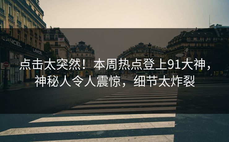 点击太突然！本周热点登上91大神，神秘人令人震惊，细节太炸裂