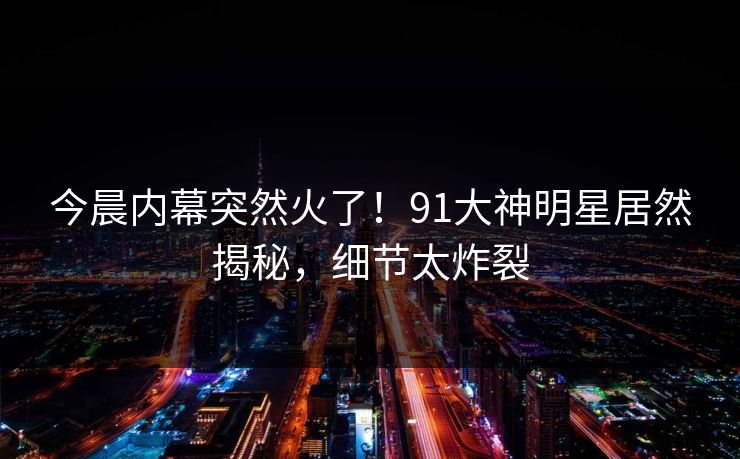 今晨内幕突然火了！91大神明星居然揭秘，细节太炸裂