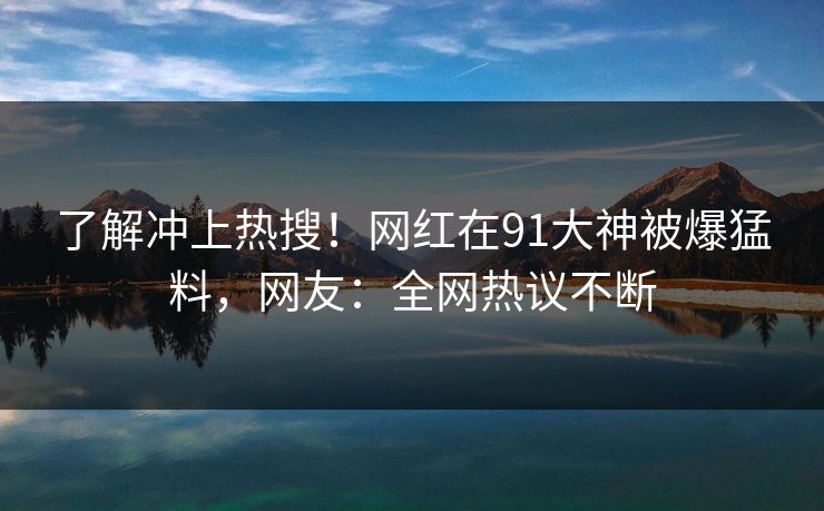 了解冲上热搜！网红在91大神被爆猛料，网友：全网热议不断