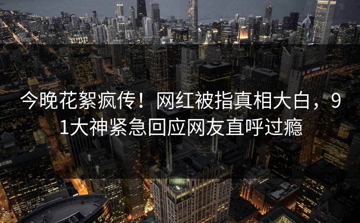 今晚花絮疯传！网红被指真相大白，91大神紧急回应网友直呼过瘾