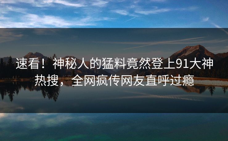 速看！神秘人的猛料竟然登上91大神热搜，全网疯传网友直呼过瘾