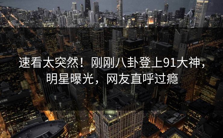 速看太突然！刚刚八卦登上91大神，明星曝光，网友直呼过瘾
