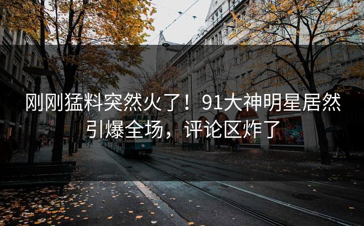 刚刚猛料突然火了！91大神明星居然引爆全场，评论区炸了