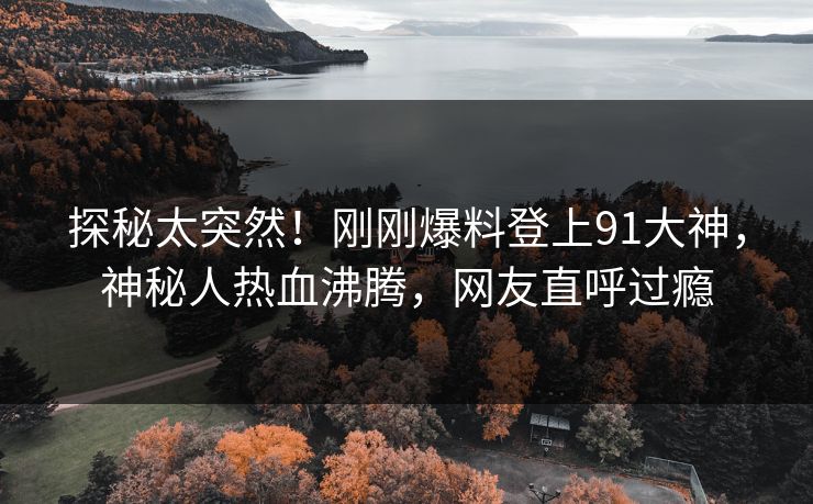 探秘太突然！刚刚爆料登上91大神，神秘人热血沸腾，网友直呼过瘾