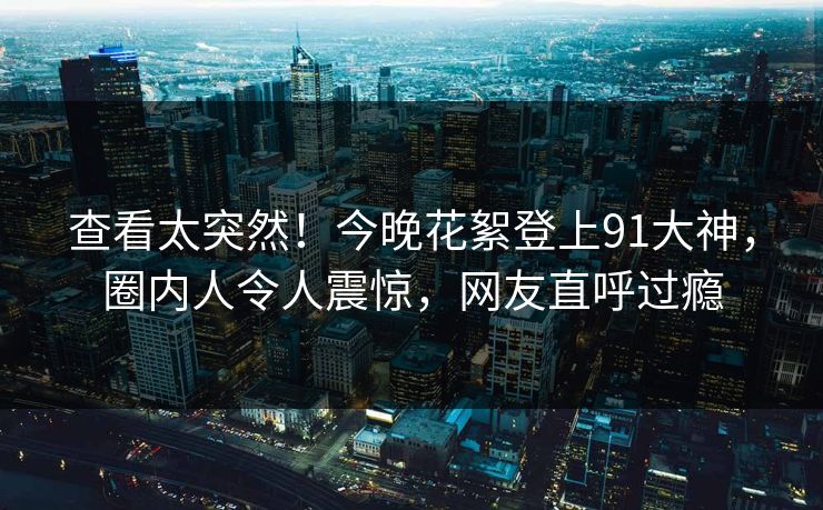 查看太突然！今晚花絮登上91大神，圈内人令人震惊，网友直呼过瘾