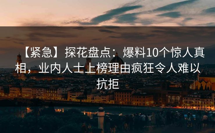 【紧急】探花盘点：爆料10个惊人真相，业内人士上榜理由疯狂令人难以抗拒