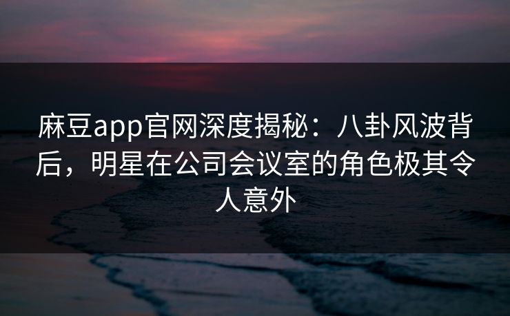 麻豆app官网深度揭秘：八卦风波背后，明星在公司会议室的角色极其令人意外