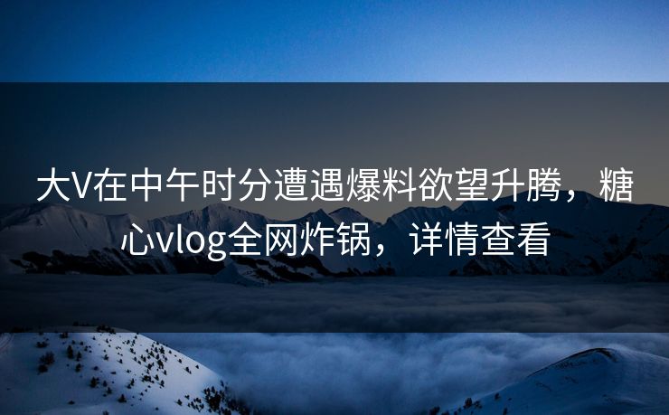 大V在中午时分遭遇爆料欲望升腾，糖心vlog全网炸锅，详情查看
